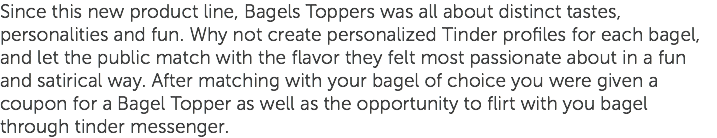 Since this new product line, Bagels Toppers was all about distinct tastes, personalities and fun. Why not create personalized Tinder profiles for each bagel, and let the public match with the flavor they felt most passionate about in a fun and satirical way. After matching with your bagel of choice you were given a coupon for a Bagel Topper as well as the opportunity to flirt with you bagel through tinder messenger.
