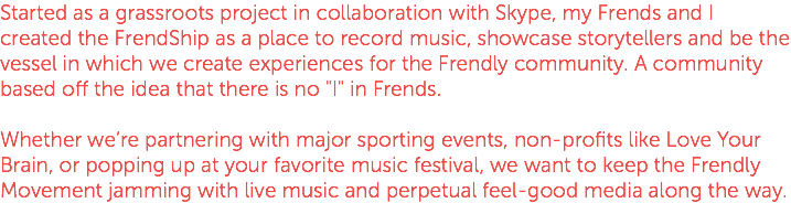 Started as a grassroots project in collaboration with Skype, my Frends and I created the FrendShip as a place to record music, showcase storytellers and be the vessel in which we create experiences for the Frendly community. A community based off the idea that there is no "I" in Frends. Whether we’re partnering with major sporting events, non-profits like Love Your Brain, or popping up at your favorite music festival, we want to keep the Frendly Movement jamming with live music and perpetual feel-good media along the way.
