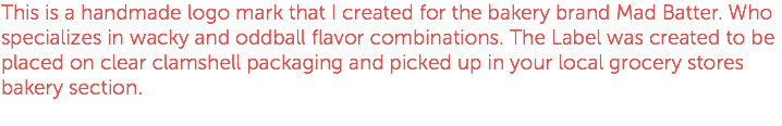 This is a handmade logo mark that I created for the bakery brand Mad Batter. Who specializes in wacky and oddball flavor combinations. The Label was created to be placed on clear clamshell packaging and picked up in your local grocery stores bakery section.