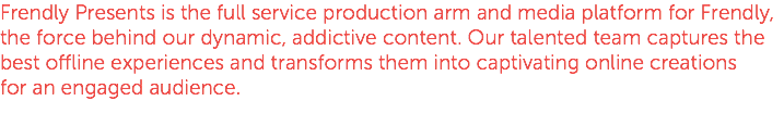 Frendly Presents is the full service production arm and media platform for Frendly, the force behind our dynamic, addictive content. Our talented team captures the best offline experiences and transforms them into captivating online creations for an engaged audience.
