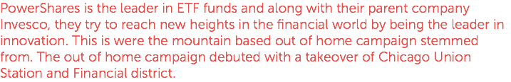PowerShares is the leader in ETF funds and along with their parent company Invesco, they try to reach new heights in the financial world by being the leader in innovation. This is were the mountain based out of home campaign stemmed from. The out of home campaign debuted with a takeover of Chicago Union Station and Financial district.