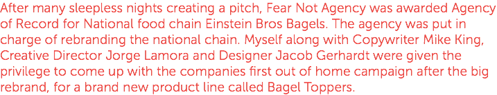 After many sleepless nights creating a pitch, Fear Not Agency was awarded Agency of Record for National food chain Einstein Bros Bagels. The agency was put in charge of rebranding the national chain. Myself along with Copywriter Mike King, Creative Director Jorge Lamora and Designer Jacob Gerhardt were given the privilege to come up with the companies first out of home campaign after the big rebrand, for a brand new product line called Bagel Toppers.
