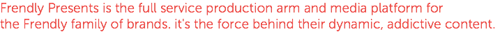 Frendly Presents is the full service production arm and media platform for the Frendly family of brands. it's the force behind their dynamic, addictive content. 